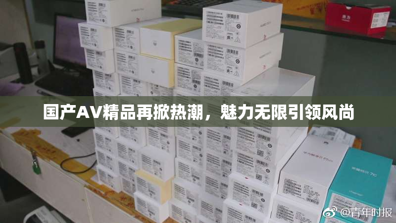 国产AV精品再掀热潮，魅力无限引领风尚
