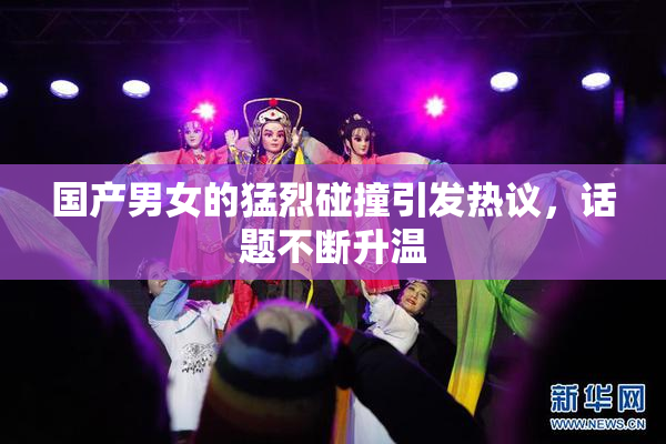 国产男女的猛烈碰撞引发热议，话题不断升温