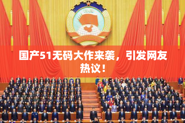 国产51无码大作来袭，引发网友热议！