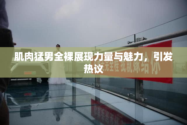肌肉猛男全裸展现力量与魅力，引发热议