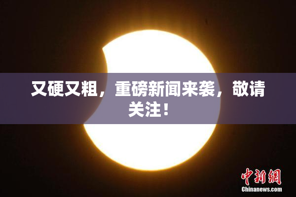 又硬又粗，重磅新闻来袭，敬请关注！