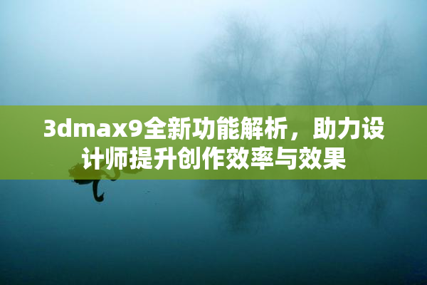 3dmax9全新功能解析，助力设计师提升创作效率与效果