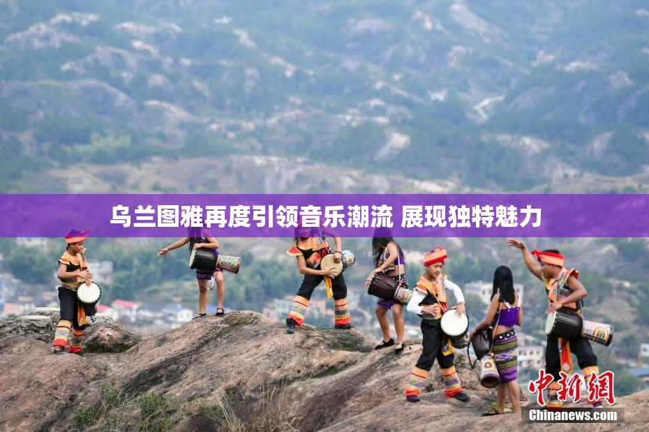 乌兰图雅再度引领音乐潮流 展现独特魅力