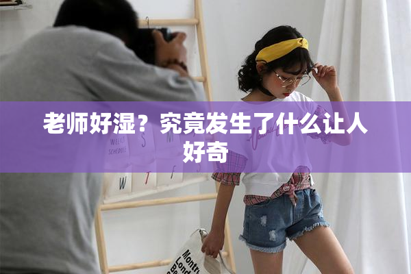 老师好湿？究竟发生了什么让人好奇
