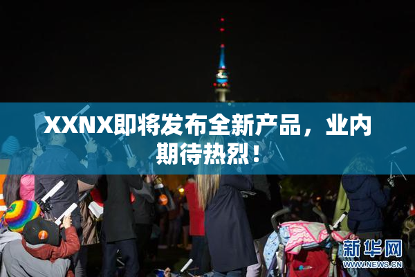 XXNX即将发布全新产品，业内期待热烈！