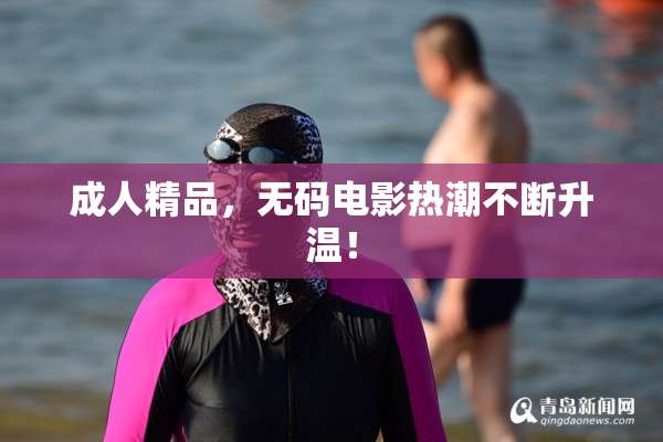 成人精品，无码电影热潮不断升温！