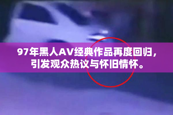97年黑人AV经典作品再度回归，引发观众热议与怀旧情怀。