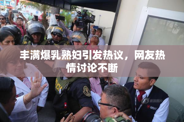 丰满爆乳熟妇引发热议，网友热情讨论不断