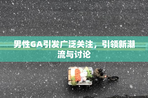 男性GA引发广泛关注，引领新潮流与讨论