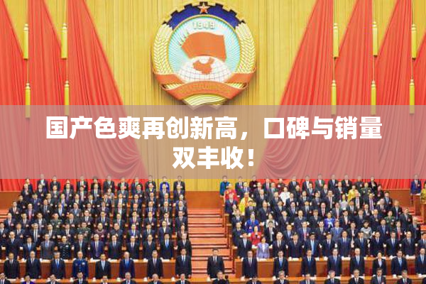 国产色爽再创新高，口碑与销量双丰收！