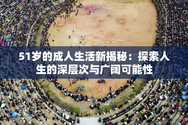 51岁的成人生活新揭秘：探索人生的深层次与广阔可能性