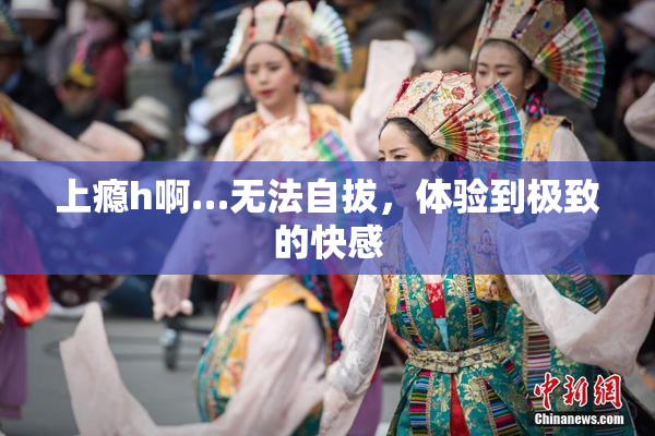 上瘾h啊…无法自拔，体验到极致的快感