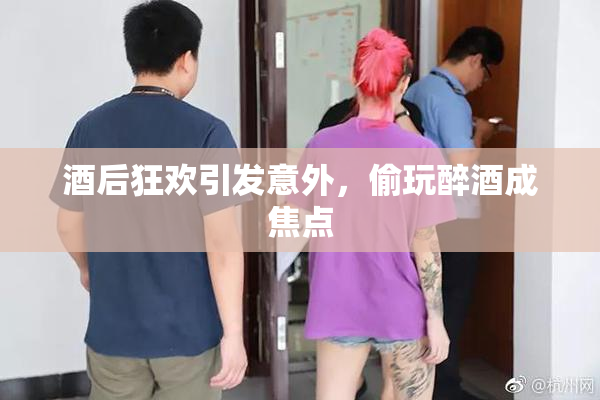 酒后狂欢引发意外，偷玩醉酒成焦点