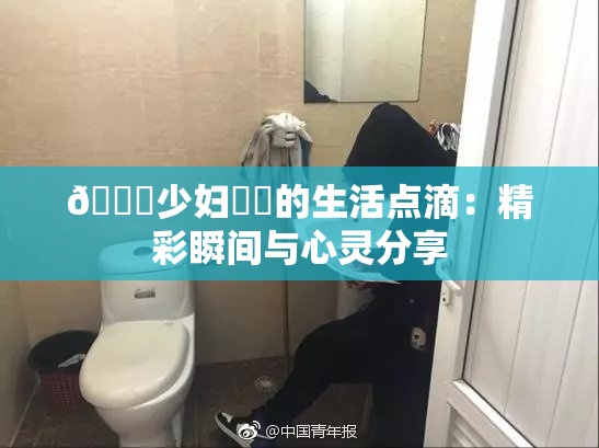 🔞少妇❌‌的生活点滴：精彩瞬间与心灵分享