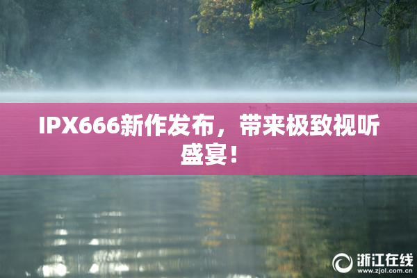 IPX666新作发布，带来极致视听盛宴！