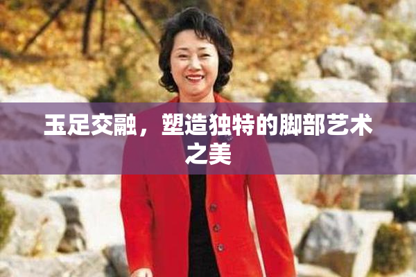 玉足交融，塑造独特的脚部艺术之美