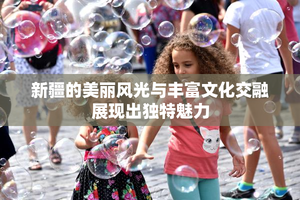 新疆的美丽风光与丰富文化交融展现出独特魅力