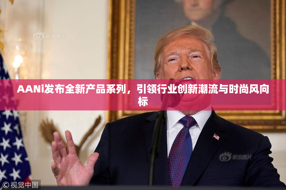 AANi发布全新产品系列，引领行业创新潮流与时尚风向标