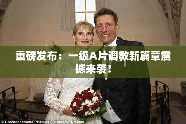 重磅发布：一级A片调教新篇章震撼来袭！
