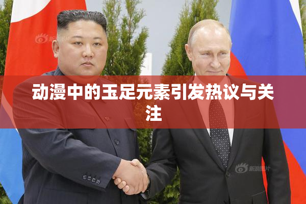 动漫中的玉足元素引发热议与关注