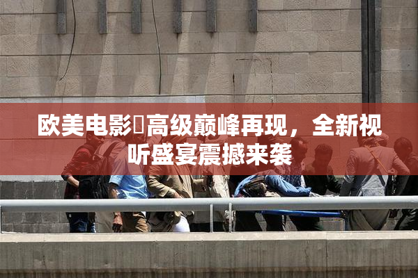 欧美电影巜高级巅峰再现，全新视听盛宴震撼来袭