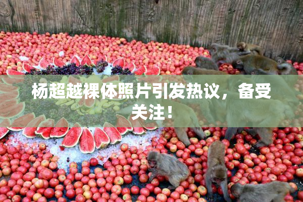 杨超越裸体照片引发热议，备受关注！