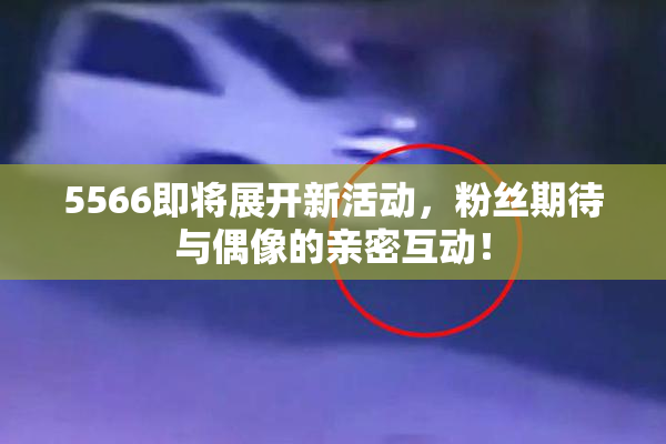 5566即将展开新活动，粉丝期待与偶像的亲密互动！