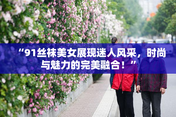 “91丝袜美女展现迷人风采，时尚与魅力的完美融合！”