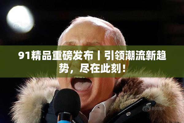 91精品重磅发布丨引领潮流新趋势，尽在此刻！