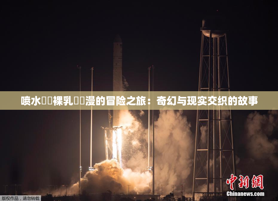 喷水❌‌裸乳❌‌漫的冒险之旅：奇幻与现实交织的故事