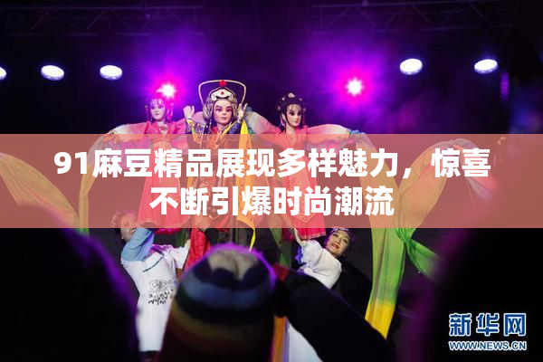 91麻豆精品展现多样魅力，惊喜不断引爆时尚潮流