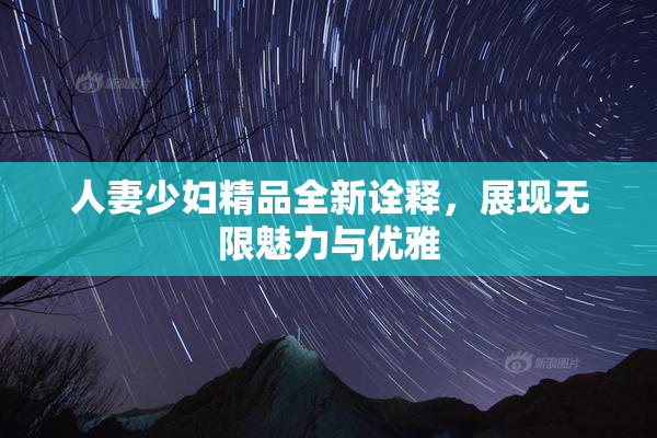 人妻少妇精品全新诠释，展现无限魅力与优雅