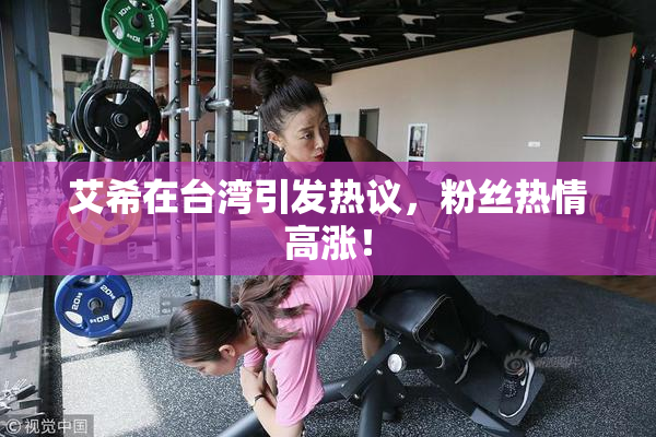 艾希在台湾引发热议，粉丝热情高涨！