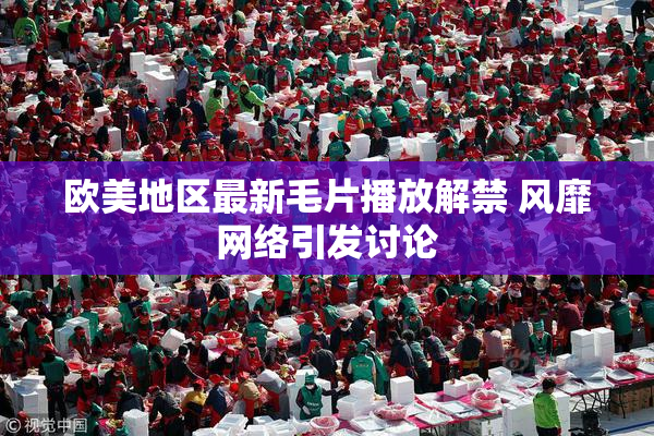 欧美地区最新毛片播放解禁 风靡网络引发讨论