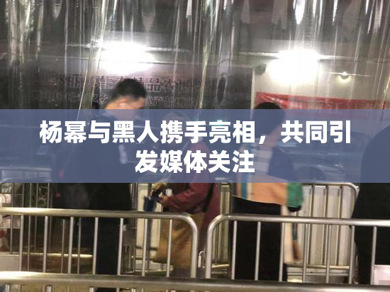 杨幂与黑人携手亮相，共同引发媒体关注