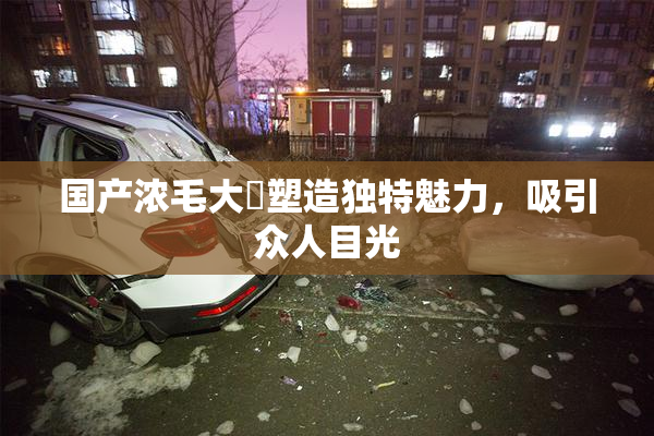 国产浓毛大泬塑造独特魅力，吸引众人目光