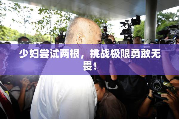 少妇尝试两根，挑战极限勇敢无畏！