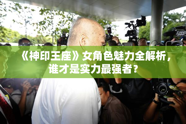 《神印王座》女角色魅力全解析，谁才是实力最强者？