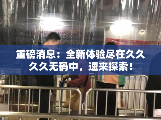 重磅消息：全新体验尽在久久久久无码中，速来探索！