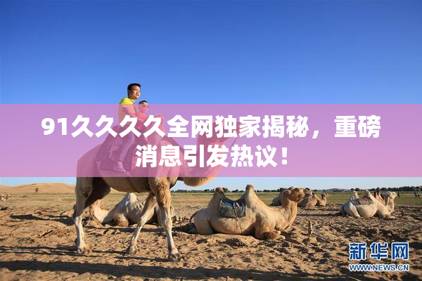 91久久久久全网独家揭秘，重磅消息引发热议！
