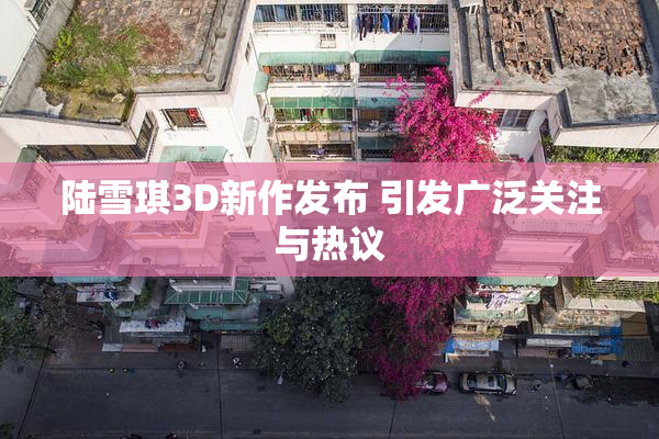 陆雪琪3D新作发布 引发广泛关注与热议