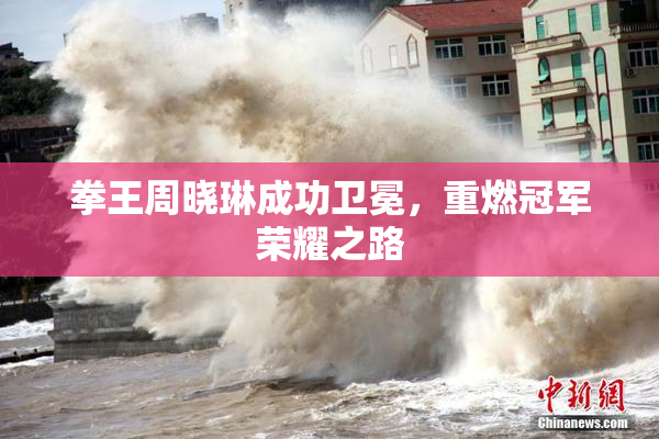 拳王周晓琳成功卫冕，重燃冠军荣耀之路