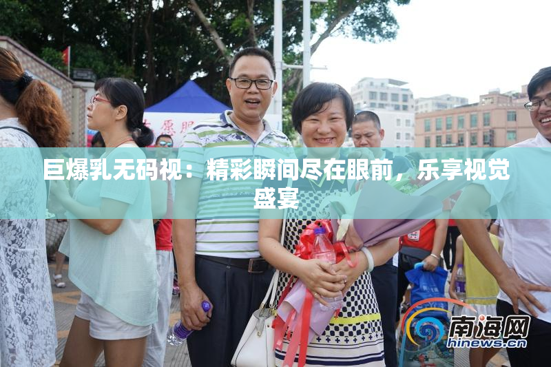巨爆乳无码视：精彩瞬间尽在眼前，乐享视觉盛宴