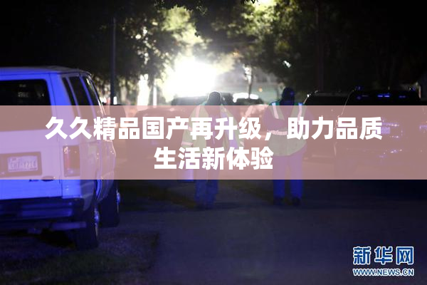 久久精品国产再升级，助力品质生活新体验