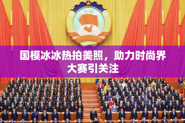 国模冰冰热拍美照，助力时尚界大赛引关注
