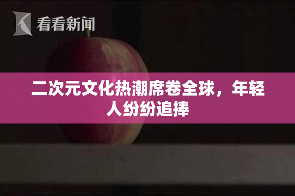 二次元文化热潮席卷全球，年轻人纷纷追捧