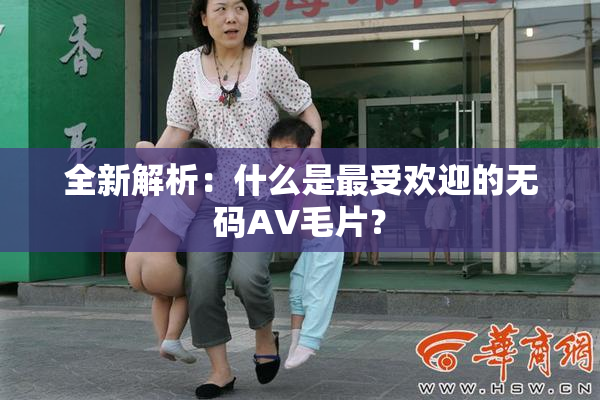 全新解析：什么是最受欢迎的无码AV毛片？