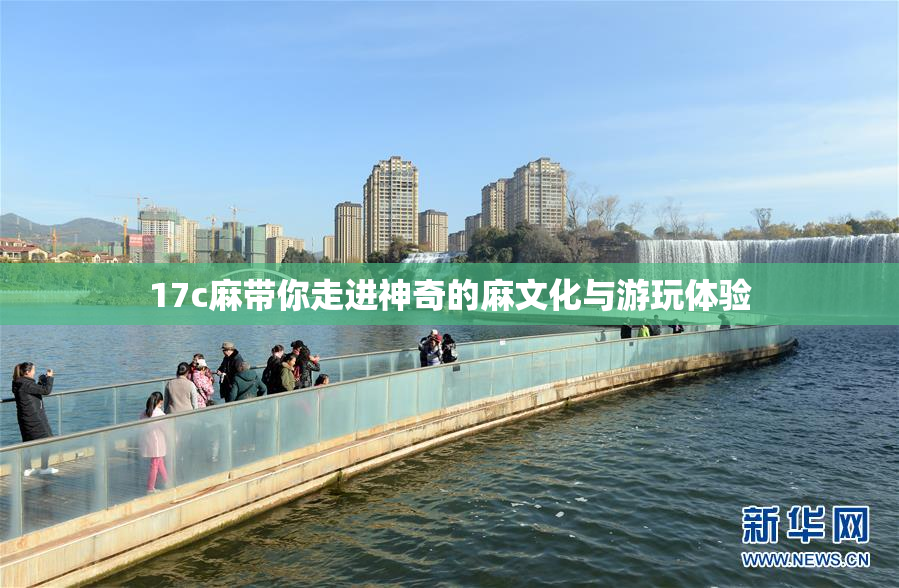 17c麻带你走进神奇的麻文化与游玩体验