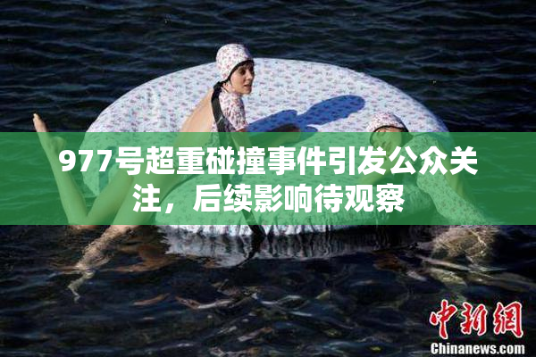 977号超重碰撞事件引发公众关注，后续影响待观察