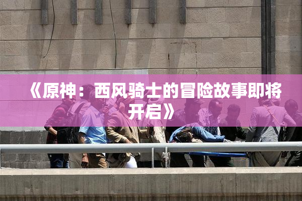 《原神：西风骑士的冒险故事即将开启》